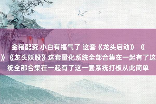 金猪配资 小白有福气了 这套《龙头启动》 《龙头基因》《龙头主升》《龙头妖股》这套量化系统全部合集在一起有了这一套系统打板从此简单