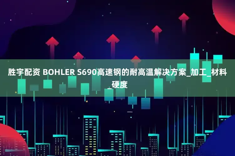 胜宇配资 BOHLER S690高速钢的耐高温解决方案_加工_材料_硬度