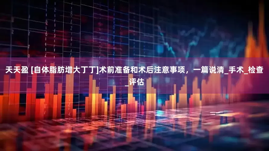 天天盈 [自体脂肪增大丁丁]术前准备和术后注意事项，一篇说清_手术_检查_评估