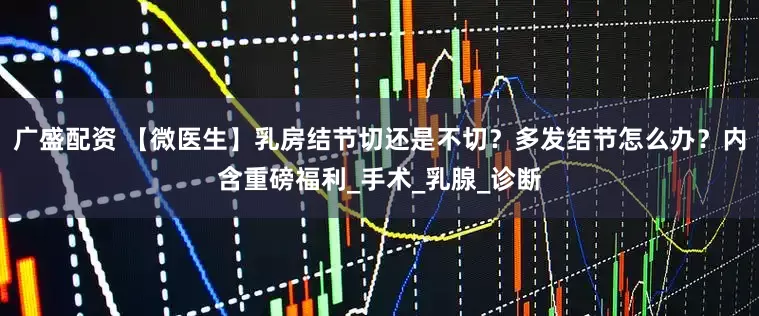 广盛配资 【微医生】乳房结节切还是不切？多发结节怎么办？内含重磅福利_手术_乳腺_诊断