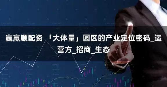 赢赢顺配资 「大体量」园区的产业定位密码_运营方_招商_生态
