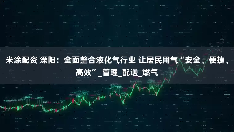 米涂配资 溧阳：全面整合液化气行业 让居民用气“安全、便捷、高效”_管理_配送_燃气