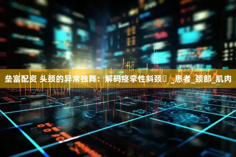 垒富配资 头颈的异常独舞：解码痉挛性斜颈​_患者_颈部_肌肉