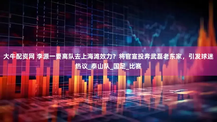 大牛配资网 李源一要离队去上海滩效力？将官宣投奔武磊老东家，引发球迷热议_泰山队_国足_比赛