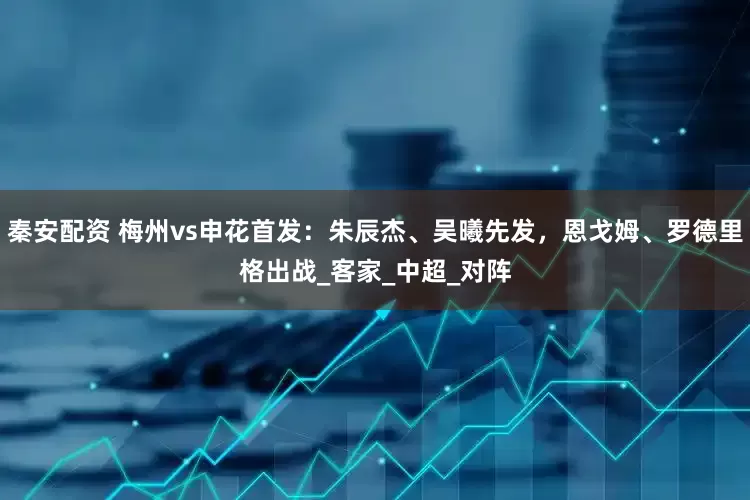 秦安配资 梅州vs申花首发：朱辰杰、吴曦先发，恩戈姆、罗德里格出战_客家_中超_对阵