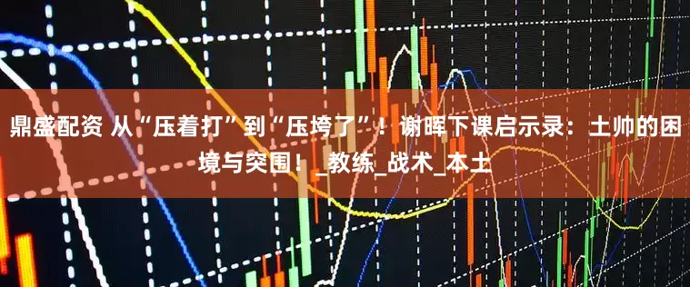 鼎盛配资 从“压着打”到“压垮了”！谢晖下课启示录：土帅的困境与突围！_教练_战术_本土