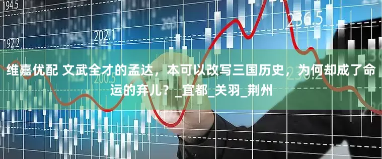 维嘉优配 文武全才的孟达，本可以改写三国历史，为何却成了命运的弃儿？_宜都_关羽_荆州