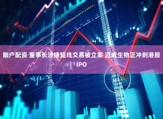 散户配资 董事长涉嫌短线交易被立案 迈威生物正冲刺港股IPO