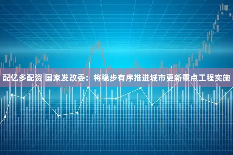 配亿多配资 国家发改委：将稳步有序推进城市更新重点工程实施