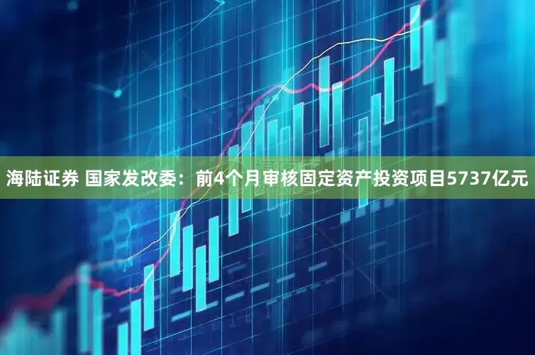 海陆证券 国家发改委：前4个月审核固定资产投资项目5737亿元