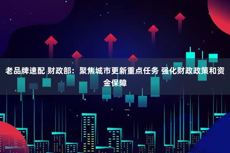 老品牌速配 财政部：聚焦城市更新重点任务 强化财政政策和资金保障