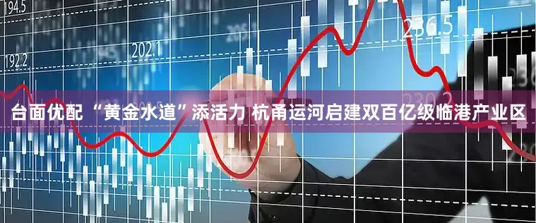 台面优配 “黄金水道”添活力 杭甬运河启建双百亿级临港产业区