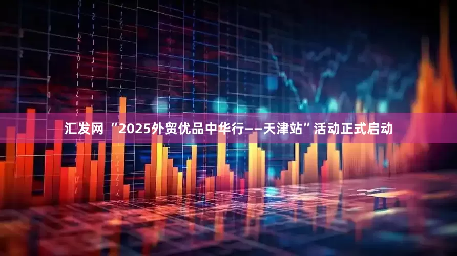 汇发网 “2025外贸优品中华行——天津站”活动正式启动