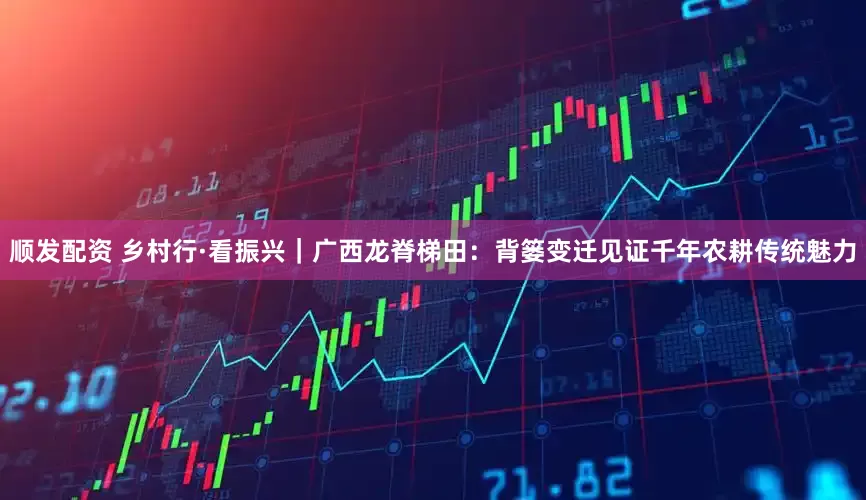 顺发配资 乡村行·看振兴｜广西龙脊梯田：背篓变迁见证千年农耕传统魅力