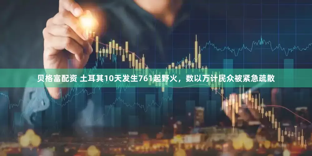 贝格富配资 土耳其10天发生761起野火，数以万计民众被紧急疏散