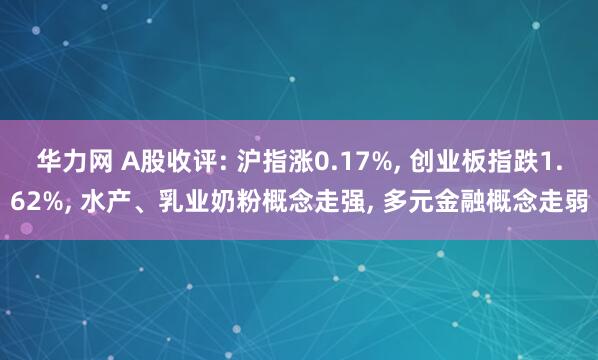 华力网 A股收评: 沪指涨0.17%, 创业板指跌1.62%, 水产、乳业奶粉概念走强, 多元金融概念走弱