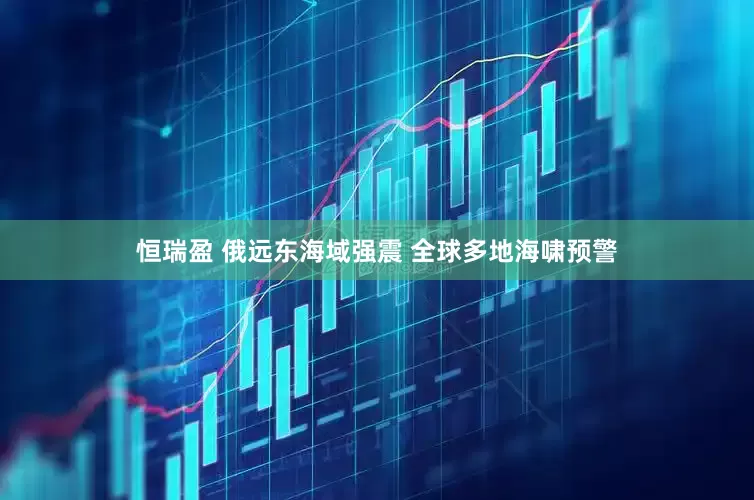 恒瑞盈 俄远东海域强震 全球多地海啸预警