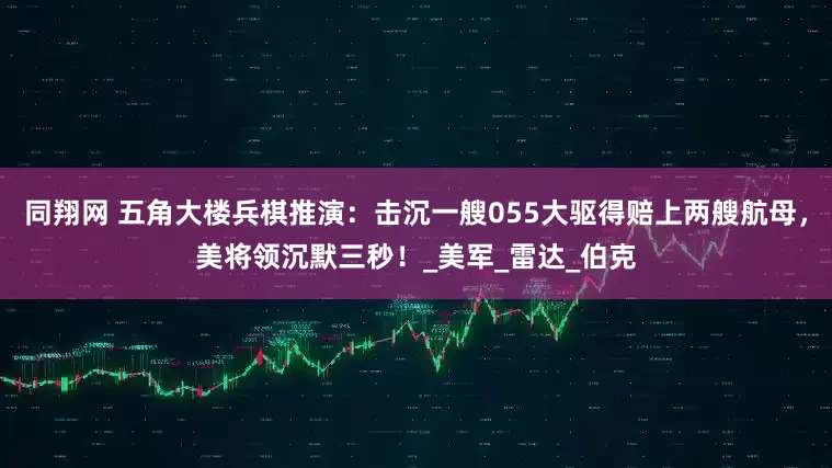 同翔网 五角大楼兵棋推演：击沉一艘055大驱得赔上两艘航母，美将领沉默三秒！_美军_雷达_伯克