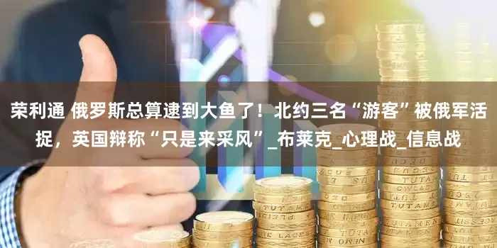 荣利通 俄罗斯总算逮到大鱼了！北约三名“游客”被俄军活捉，英国辩称“只是来采风”_布莱克_心理战_信息战