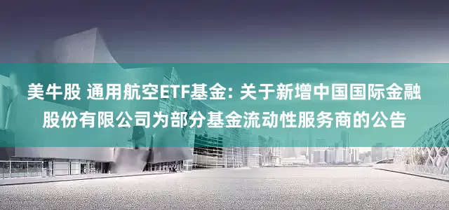 美牛股 通用航空ETF基金: 关于新增中国国际金融股份有限公司为部分基金流动性服务商的公告