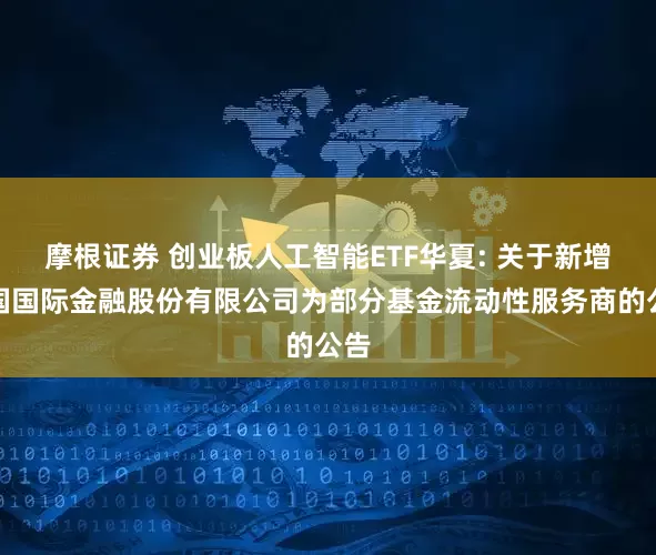 摩根证券 创业板人工智能ETF华夏: 关于新增中国国际金融股份有限公司为部分基金流动性服务商的公告