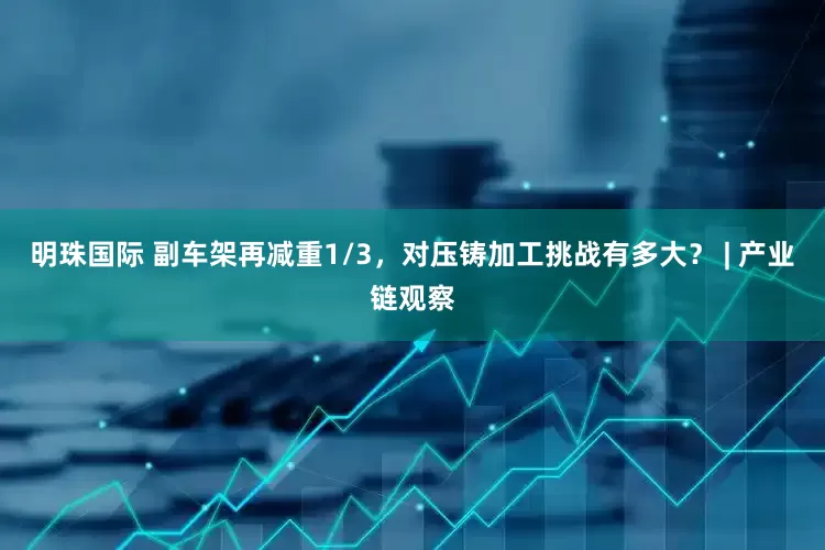 明珠国际 副车架再减重1/3，对压铸加工挑战有多大？ | 产业链观察