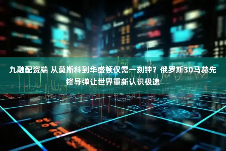 九融配资端 从莫斯科到华盛顿仅需一刻钟？俄罗斯30马赫先锋导弹让世界重新认识极速
