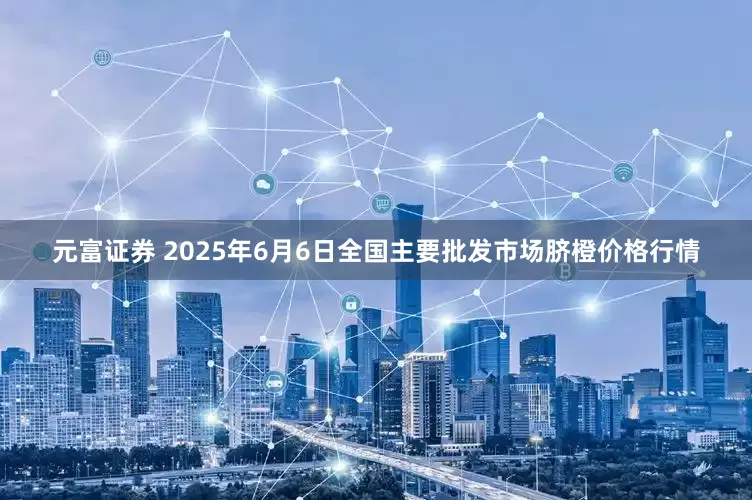 元富证券 2025年6月6日全国主要批发市场脐橙价格行情