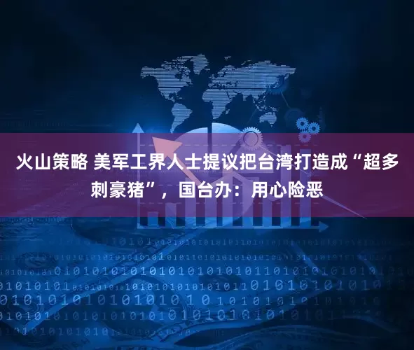 火山策略 美军工界人士提议把台湾打造成“超多刺豪猪”，国台办：用心险恶