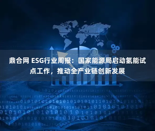 鼎合网 ESG行业周报：国家能源局启动氢能试点工作，推动全产业链创新发展