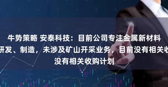 牛势策略 安泰科技：目前公司专注金属新材料产业的研发、制造，未涉及矿山开采业务，目前没有相关收购计划