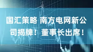 国汇策略 南方电网新公司揭牌！董事长出席！