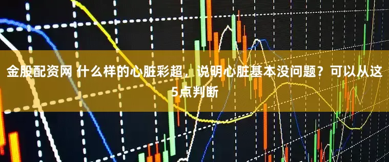 金股配资网 什么样的心脏彩超，说明心脏基本没问题？可以从这5点判断